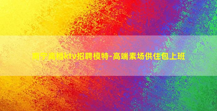 南宁高档ktv招聘模特-高端素场供住包上班